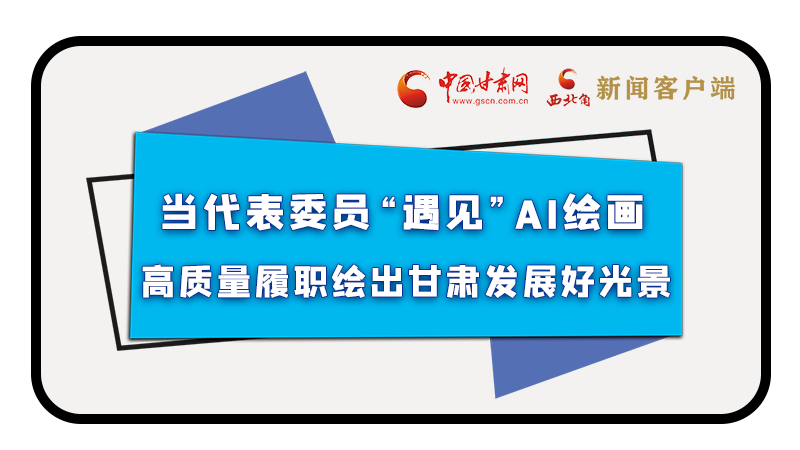 當代表委員“遇見”AI繪畫，高質(zhì)量履職繪出甘肅發(fā)展好光景