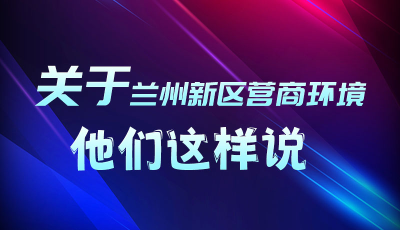 圖解|聽！關于蘭州新區(qū)營商環(huán)境，他們這樣說